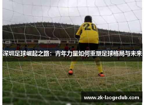 深圳足球崛起之路:青年力量如何重塑足球格局与未来 深圳足球崛起之路:青年力量如何重塑足球格局与未来
