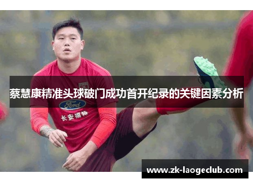 蔡慧康精准头球破门成功首开纪录的关键因素分析 蔡慧康精准头球破门成功首开纪录的关键因素分析