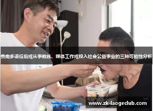 费南多退役后或从事教练、媒体工作或投入社会公益事业的三种可能性分析 费南多退役后或从事教练、媒体工作或投入社会公益事业的三种可能性分析