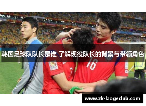 韩国足球队队长是谁 了解现役队长的背景与带领角色 韩国足球队队长是谁 了解现役队长的背景与带领角色