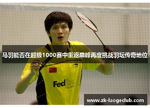 马羽能否在超级1000赛中重返巅峰再度挑战羽坛传奇地位