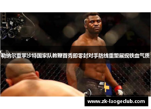 勒纳尔重掌沙特国家队教鞭首秀即零封对手防线重塑展现铁血气质