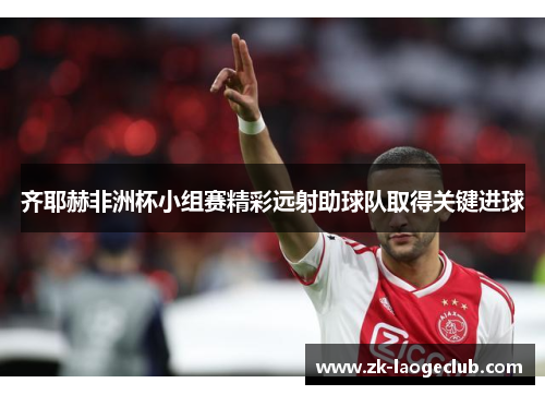 齐耶赫非洲杯小组赛精彩远射助球队取得关键进球 齐耶赫非洲杯小组赛精彩远射助球队取得关键进球
