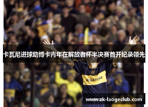 卡瓦尼进球助博卡青年在解放者杯半决赛首开纪录领先