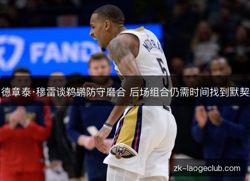 德章泰·穆雷谈鹈鹕防守磨合 后场组合仍需时间找到默契